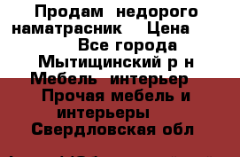 Продам  недорого наматрасник  › Цена ­ 6 500 - Все города, Мытищинский р-н Мебель, интерьер » Прочая мебель и интерьеры   . Свердловская обл.